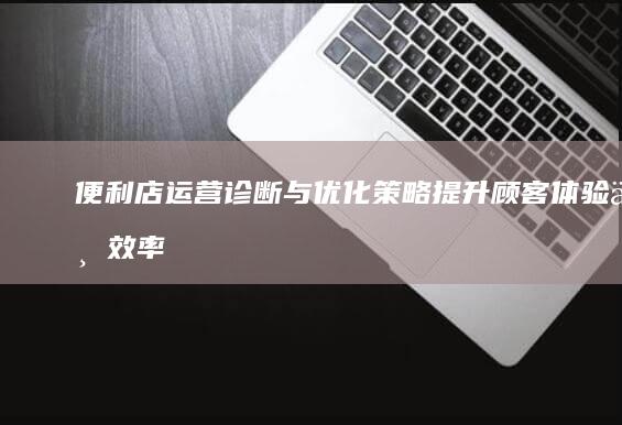 便利店运营诊断与优化策略：提升顾客体验与效率